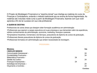 O Projeto de Modelagem Financeira é a “espinha dorsal” que interliga as matérias do curso de Finanças e Controladoria, evitando o método tradicional que se ensina de forma fragmentada. As matérias são incluídas neste curso a partir da Modelagem Financeira, fazendo com que você aprenda a fim de ter sucesso em sua vida profissional. A QUEM SE DESTINA Profissionais de outras áreas que desejam obter formação acadêmica em administração Profissionais que aspirem a cargos executivos em suas empresas e que demandem além de experiência, sólidos conhecimentos de administração, economia, marketing, finanças e pessoas.  Empresários Industriais, Comerciais e de Serviços, possuidores de diploma de cursos de graduação. Profissionais liberais possuidores de diploma de cursos de graduação. Profissionais formados em administração que sintam necessidade de reciclagem. PROGRAMA Módulos     h/a I NÚCLEO BÁSICO Comunicação Interpessoal  -  24 Contabilidade Financeira -  24 Matemática Financeira -  24 Gestão de Custos -  24 Finanças Empresariais -  24 Estratégia de Empresas –  24 Orçamento e Controle -  24     Continua  
