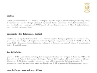 Estratégia A estratégia empresarial em suas diversas abordagens. Impactos no planejamento estratégico das organizações. O planejamento e sua metodologia clássica. A importância da visão, missão e valores. Fatores críticos de sucesso. Analise de cenários, modelo SWOT, modelo Porter. Desenvolvimento de Plano de Ação: objetivos-chave e estratégias competitivas. Compreensão e Uso da Informação Contábil Contabilidade e o significado dos relatórios econômicos-financeiros. Balanço: significado das contas do ativo, passivo e patrimônio líquido. Variações no patrimônio líquido: receita, despesa e resultado. DOAR e o fluxo de caixa. Análise dos demonstrativos financeiros: índices de performance operacional, índices de investimento e índices de endividamento. Plano de Marketing O processo de Planejamento de marketing. Determinação de Objetivos e Estratégias de Marketing. O Plano de Comunicação.O Plano de Determinação de Preços. Plano de Distribuição e o Plano de Serviços ao Cliente. Informações de Marketing, previsão e organização para o Planejamento de Marketing. Questões de implementação no Planejamento de Marketing. Um sistema de Planejamento de Marketing passo a passo. Gestão de Custos e suas Aplicações à Preço As estratégias mercadológicas de preço. O significado das informações do demonstrativo de resultado. Custeio por contribuição versus custeio por absorção. Análise custo-volume-lucro: ponto de equilíbrio, metas de vendas com objetivo de lucro. Decisão de preço quando varia o preço do insumo. Decisão de aceitar ou rejeitar uma proposta. Decisão de preço considerando o retorno sobre o investimento. Retirar ou adicionar um produto de  linha. Decisão de comprar ou fazer. 