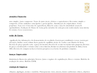 Matemática Financeira Juros simples. Juros compostos. Taxas de juros (reais, efetivas e equivalentes). Descontos simples e compostos. Séries uniformes antecipadas e postecipadas. Amortização de empréstimos. Séries perpétuas. Taxa over. Conceitos de equivalência, fluxo de caixa e taxa de atratividade (custo de oportunidade). Avaliação de Fluxos de Caixa pelos métodos do valor presente (valor atual) e taxa interna de retorno. Cases (exercícios). Gestão  de Custos  O significado das informações do demonstrativo de resultado; Custeio por contribuição versus custeio por absorção; Análise custo-volume-lucro: ponto de equilíbrio, metas de vendas com objetivo de lucro; Decisão de preço quando varia  o preço do insumo; Decisão de aceitar ou rejeitar uma proposta; Decisão de preço considerando o retorno sobre o investimento; Retirar ou adicionar um produto de linha; Custo ABC; Decisão de comprar ou fazer; Custeio por processo; Custos de produtos conjuntos. Finanças Empresariais Administração financeira: princípios básicos. Juros e regimes de capitalização. Risco e retorno. Modelos de avaliação de ativos. Modelo CAPM. Estratégia de Empresas Definições, tipologias, teorias e modelos. Planejamento: visão, missão, fatores ambientais críticos, objetivos estratégicos e metas. Cenários estratégicos: pontos fortes e fracos. Análise de indústria. Estratégias competitivas. Posicionamento estratégico e competitividade. Benchmarking. Orçamento  e Controle Sistemas de informação para planejamento e controle e o processo orçamentário; Tipos de centro de responsabilidade em uma organização centralizada: centro de custo padrão e discricionário; O orçamento em ambiente inflacionário; Centros de lucro e preços de transferência. 