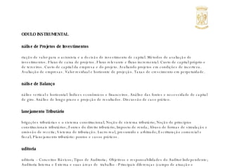 MODULO INSTRUMENTAL Análise de Projetos de Investimentos Criação de valor para o acionista e a decisão de investimento de capital. Métodos de avaliação de investimentos. Fluxo de caixa de projetos. Fluxo relevante e fluxo incremental. Custo de capital próprio e de terceiros. Custo de capital da empresa e do projeto. Avaliando projetos em condições de incerteza. Avaliação de empresas. Valor residual e horizonte de projeção. Taxas de crescimento em perpetuidade. Análise de Balanço Análise vertical e horizontal. Índices econômicos e financeiros. Análise das fontes e necessidade de capital de giro. Análise de longo prazo e projeção de resultados. Discussão de caso prático. Planejamento Tributário Obrigações tributárias e o sistema constitucional; Noção de sistema tributário; Noção de princípios constitucionais tributários; Fontes do direito tributário; Imposto de renda; Abuso de formas de simulação e omissão de receita; Sistema de tributação. Lucro real, presumido e arbitrado; Escrituração comercial e fiscal; Planejamento tributário: pontos e casos práticos. Auditoria  Auditoria – Conceitos Básicos; Tipos de Auditoria;  Objetivos e responsabilidades do Auditor Independente; Auditoria Interna e Externa e suas áreas de  trabalho - Principais diferenças (campo de atuação e responsabilidades); Planejamento do trabalho e a escolha das áreas auditadas; Revisão  Analítica; Amostragem e Risco; Controle Interno; Programas de Trabalho, Testes  de Conformidade e Substantivos; Testes e Procedimentos de Auditoria: Direcionamento de Testes, Inspeção Documental, Revisão e Conferência de Cálculos, Inspeção Física (Inventários) e  Confirmação de Saldos (Circularização); Testes de Eventos Subseqüentes; Carta Comentários (Controle Interno); Relatórios de Auditoria; Tipos de  Parecer; Carta de Responsabilidade da Administração. Aplicação dos conceitos teóricos sobre as principais áreas do Balanço Patrimonial e das Contas de Resultado do Exercício. 
