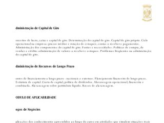Administração de Capital de Giro  Conceitos de lucro, caixa e capital de giro. Determinação do capital de giro. Capital de giro próprio. Ciclo operacional na empresa: prazos médios e rotação de estoques, contas a receber e pagamentos. Administração dos componentes do capital de giro. Fontes e necessidades. Políticas de compra, de vendas e crédito: administração de valores a receber e estoques. Problemas freqüentes na administração do capital de giro. Administração de Recursos de Longo Prazo Fontes de financiamento a longo prazo - nacionais e externos. Planejamento financeiro de longo prazo. Estrutura de capital. Custo de capital, política de dividendos. Alavancagem operacional, financeira e combinada. Alavancagem sobre patrimônio líquido. Riscos de alavancagem. MODULO DE APLICABILIDADE Jogos de Negócios Aplicações dos conhecimentos apreendidos ao longo do curso em atividades que simulem situações reais do cotidiano da atividade empresarial. 