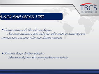 PASSADO RECENTEPASSADO RECENTE
• Contas externas do Brasil eram frágeis:
- Nas crises externas o país tinha que subir muito as taxas de juros
internas para conseguir rolar suas dívidas externas.
• Histórico longo de hiper-inflação:
- Precisava de juros altos para quebrar essa inércia.
 