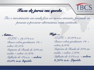 Taxa de juros em quedaTaxa de juros em queda
Faz o investimento em renda fixa ser menos atraente, forçando as
pessoas a procurar alternativas mais rentáveis.
Antes...Antes...
SELIC = 19,75% a.a.
Banco cobra geralmente 1% =
sobra 18,75%
Imposto de Renda de 20% em
média = sobra 15,00%
Inflação de 4% a.a. = sobra
11,0% a.a. líquido
Hoje ...Hoje ...
SELIC = 10,00% a.a.
Banco cobra geralmente 1% =
sobra 9,00%
Imposto de Renda de 20% em
média = sobra 7,20%
Inflação de 4,5% a.a. = sobra
2,70% a.a. Líquido
 
