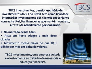 TBCS Investimentos, o maior escritório deTBCS Investimentos, o maior escritório de
investimentos do sul do Brasil, tem como finalidadeinvestimentos do sul do Brasil, tem como finalidade
intermediar investimentos dos clientes em conjuntointermediar investimentos dos clientes em conjunto
com as instituições financeiras que mantém contrato,com as instituições financeiras que mantém contrato,
através deatravés de atendimento personalizadoatendimento personalizado..
• No mercado desde 2006.
• Atua em Porto Alegre e mais doze
cidades.
• Movimento médio maior do que R$ 1
Bilhão por mês em bolsa de valores.
TBCS Investimentos, uma empresa voltadaTBCS Investimentos, uma empresa voltada
exclusivamente ao trabalho de assessoria eexclusivamente ao trabalho de assessoria e
educação financeira.educação financeira.
 