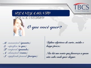 PLANEJAMENTOPLANEJAMENTO
FINANCEIROFINANCEIRO
O que você quer?
M
E
T
A
S
- mensurável (quanto)
- específica (o que)
- temporal (quando)
- alcançável (como)
- significado pessoal (porque)
Defina objetivos de curto, médio eDefina objetivos de curto, médio e
longo prazo;longo prazo;
Não há um vento que favoreça a quemNão há um vento que favoreça a quem
não sabe onde quer chegar.não sabe onde quer chegar.
 