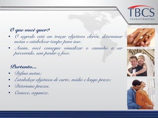 O que você quer?
• O segredo está em traçar objetivos claros, determinar
metas e estabelecer tempo para isso.
• Assim, você consegue visualizar o caminho a ser
percorrido, sem perder o foco.
Portanto...
• Defina metas;
• Estabeleça objetivos de curto, médio e longo prazo;
• Determine prazos.
• Comece, organize.
 