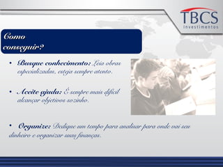 • Busque conhecimento: Leia obras
especializadas, esteja sempre atento.
• Aceite ajuda: É sempre mais difícil
alcançar objetivos sozinho.
• Organize: Dedique um tempo para analisar para onde vai seu
dinheiro e organizar suas finanças.
ComoComo
conseguir?conseguir?
 