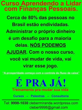 Curso Aprendendo a Lidar
com Finanças Pessoais.
Cerca de 80% das pessoas no
Brasil estão endividadas.
Administrar o próprio dinheiro
é um desafio para a maioria
delas. NÓS PODEMOS
AJUDAR. Com o nosso curso,
você vai mudar de vida, vai
virar esse jogo. Crescer
Venha conosco
“A prosperidade começa com o controle do fluxo de caixa”
prosperidade
Eu vou
enriquecer

É PRA JÁ!

Treinamento pra mudar sua vida
Cursos – Palestras – Consultoria

Tel: 9998-1030 clebermiranda.wordpress.com
cleber9998@gmail.com

 