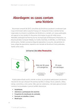 Abordagem: os casos contam uma história




        Abordagem: os casos contam
                       uma história
      No primeiro semestre de 2010, consultores da TerraForum estudaram e analisaram tudo
     o que encontraram sobre o assunto Finanças 2.0. Acessamos fontes e conhecimentos
     organizados na intranet e na biblioteca da TerraForum e, também, em nossas publicações,
     em especial no livro Gestão 2.0. Buscamos informações no guia de mídias sociais
     Mashable, publicações do Banking Journal, da Associação de Banqueiros Americanos, no
     blog do periódico Computer Weekly, no Credity Card Daily, no B2B Bliss, no 2020 Social,
     dentre outros. Também acessamos blogs de especialistas no assunto, sites pioneiros no
     tema, artigos de especialistas, experiência de mercado da TerraForum, livros publicados,
     Twitter, entre outros.




                                     } }       Mais de 50 casos
                                                e 8 categorias


                                               funcionallidades 2.0
                                                  apresentadas
                                                                            19 casos
                                                                          em destaque


                                                                             Melhores práticas
                                                                               em Web 2.0



      A partir desse estudo inicial e imersão no tema, os consultores selecionaram inicialmente
     mais de 50 sites que utilizavam ferramentas da Web 2.0 (blogs, fóruns, podcasts, vídeos,
     ratings, comentários, entre outros). Mas, para ser colaborativo, não basta apenas fornecer
     inúmeras funcionalidades, é preciso também demonstrar:

           Usabilidade;
           Aderência e participação dos usuários;
           Frequência de atualização do conteúdo;
           Inovação ao trabalhar o tema;
           Moderação.

12


     © TerraForum Consultores
 
