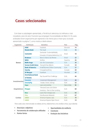 Casos selecionados




   Casos selecionados


 Com base na abordagem apresentada, a TerraForum selecionou os melhores e mais
inovadores casos do setor financeiro que empregam funcionalidades da Web 2.0. Os casos
analisados foram organizamos por segmento e do menor para o maior grau na escala
apresentada na página 7, como mostra a tabela abaixo:

  Segmento       Instituição            Iniciativa                           País           Pág.
                HSBC                  Facebook                               Mundial        14
                Nicolet Bank          The Vault                              EUA            16
                                      Santander: Sustentabilidade,
                Santander                                                    Brasil         18
                                      Inovação e Empreendedorismo 2.0
                Bradesco              Banco e Banco do Planeta               Brasil         22
                BBVA                  Actißva                                Espanha        26
    Bancos      Wells Fargo           Join the Conversation                  EUA            30
                Servus Credit Union   Young & Free Alberta                   Canadá         34
                Bank of America       Small Business Online Community        EUA            37
                Vancity               ChangeEverything                       Canadá         40
                JP Morgan             Facebook                               Mundial        43
                First National Bank
                                      Pay Yourself First Challenge           EUA            46
                of Omaha
                Covestor               Investment Management                 EUA            48
Investimentos
                SmartyPig              Simple, Smart, Savings                EUA            52
                Zopa                  Loan and Lending                       Reino Unido    56
                                       Personal Loans and Online
 Empréstimos    Prosper                                                      EUA            60
                                      Investing – Peer to Peer Lending
                Kiva                  Loans that Change Lives                EUA            64
                Visa                  Visa Business Network                  EUA            67
   Cartões      AMEX                  American Express Labs                  EUA            70
                AMEX                  American Express Open Forum            EUA            72

  Para cada caso mencionado na tabela acima, elaboramos uma análise crítica, que aborda:

     Descrição e objetivos                             Oportunidades de melhoria
     Ferramentas de colaboração utilizadas             Conclusão
     Pontos fortes                                     Evolução das iniciativas


                                                                                                    13


                                                                         © TerraForum Consultores
 