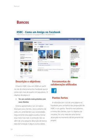 Bancos




        Bancos

        HSBC - Como um Amigo no Facebook
        http://www.facebook.com/pages/HSBC/14636803251




      Descrição e objetivos                          Ferramentas de
                                                    colaboração utilizadas
      O banco HSBC criou em 2008 um perfil
     no site de relacionamentos Facebook que já
     conta com mais de quatro mil seguidores. O
     objetivo da página é:

           Ter um contato mais próximo com           Pontos fortes
           seus clientes                             A utilização por si só de uma página no
      O lema apresentado é ser um banco             Facebook para um banco das proporções do
     local para seus clientes, isto é, próximo de   HSBC é um ganho. Torná-lo mais próximo
     cada um, entendendo suas necessidades.         e íntimo dos clientes, que é o objetivo da
     Seguramente esta página auxilia a tornar       iniciativa, foi uma meta de certa forma
     essa meta mais real, o conteúdo não vai        alcançada no momento do lançamento do
     além de uma pequena descrição do banco,        projeto.
     data de fundação e alguns outros dados.

14


     © TerraForum Consultores
 
