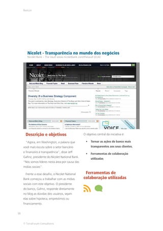 Bancos




        Nicolet - Transparência no mundo dos negócios
        Nicolet Bank – The Vault www.nicoletbank.com/thevault (EUA)




      Descrição e objetivos                          O objetivo central da iniciativa é:

      “Agora, em Washington, a palavra que                 Tornar as ações do banco mais
     você mais escuta sobre o setor bancário               transparentes aos seus clientes.
     e financeiro é transparência”, disse Jeff
                                                           Ferramentas de colaboração
     Gahnz, presidente do Nicolet National Bank.
                                                           utilizadas
     “Nós somos líderes nesta área por causa das
     mídias sociais”.

      Frente a esse desafio, o Nicolet National       Ferramentas de
     Bank começou a trabalhar com as mídias          colaboração utilizadas
     sociais com este objetivo. O presidente
     do banco, Gahnz, responde diretamente
     no blog as dúvidas dos usuários, sejam
     elas sobre hipoteca, empréstimos ou
     financiamento.


16


     © TerraForum Consultores
 