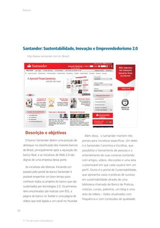 Bancos




     Santander: Sustentabilidade, Inovação e Empreendedorismo 2.0
        http://www.santander.com.br (Brasil)




      Descrição e objetivos
                                                      Além disso, o Santander mantem três
      O banco Santander detém uma posição de         portais para iniciativas específicas. Um deles
     destaque na classificação dos maiores bancos    é o Santander Caminhos e Escolhas, que
     do Brasil, principalmente após a aquisição do   possibilita o treinamento de pessoas e o
     banco Real, e as iniciativas de Web 2.0 são     entendimento de suas carreiras contando
     dignas de uma empresa desse porte.              com artigos, vídeos, discussões e uma área
                                                     customizável em que cada usuário tem um
      As iniciativas são diversas. Iniciando um
                                                     perfil. Outro é o portal de Sustentabilidade,
     passeio pelo portal do banco Santander é
                                                     que apresenta casos e práticas de sucesso
     possível empenhar um bom tempo para
                                                     em sustentabilidade através de uma
     conhecer todos os projetos do banco que são
                                                     biblioteca chamada de Banco de Práticas,
     sustentados por tecnologias 2.0. Os primeiros
                                                     notícias, cursos, palestras, um blog e uma
     itens encontrados são notícias com RSS, a
                                                     área de vídeos – todos atualizados com
     página do banco no Twitter e uma página de
                                                     frequência e com conteúdos de qualidade.
     vídeos que está ligada a um canal no Youtube.


18


     © TerraForum Consultores
 