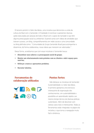 Bancos




 O terceiro portal é o Valor das Ideias, uma iniciativa que demonstra a união da
cultura do Real com o Santander. A finalidade é incentivar e apresentar diversas
ações executadas por pessoas de todo o Brasil com o apoio do Santader e que têm
alguma preocupação social ou ambiental. O portal conta com vídeos de atividades que
tiveram sucesso, um blog, compartilhamentos em redes sociais e uma comunidade
no Ning definida como: “Comunidade do Grupo Santander Brasil para acompanhar e
disseminar, de forma colaborativa, novas ideias que merecem ser valorizadas.”

 Dessa forma, acreditamos que com essas iniciativas o Santander busca:
     Disseminar seus valores e a preocupação social do grupo;
     Manter um relacionamento mais próximo com os clientes e abrir espaço para
     ouvi-los;
     Reforçar a marca e apresentar produtos;

     Recrutar talentos.




 Ferramentas de                                  Pontos fortes
colaboração utilizadas                           Vale destacar as iniciativas do Santander
                                               Sustentabilidade e o Valor das Ideias.
                                               O primeiro apresenta uma estrutura
                                               interessante de organização dos
                                               conhecimentos em sustentabilidade e
                                               possibilita um aprendizado rápido e ao
                                               mesmo tempo técnico de diversas práticas
                                               sustentáveis. Além de descrever com
                                               clareza casos reais e interessantes. Todas as
                                               ferramentas estão integradas na página da
                                               iniciativa, o que torna a navegação muito
                                               fácil e dinâmica.




                                                                                                 19


                                                                   © TerraForum Consultores
 