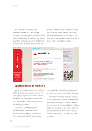 Bancos




      Já o Valor das Ideias conta com               clientes. Também conta com propagandas
     ferramentas diversas – como Ning e             veiculadas em outros meios e uma maior
     Youtube – mas demonstra uma maturidade         força de disseminação. A percepção é de
     quanto à estratégia da iniciativa que parece   algo que se aproxima do entretenimento, já
     estar bem alinhada aos valores do banco e      que a ação é baseada em vídeos.
     à necessidade de passar esses valores aos




      Oportunidades de melhoria
      Apesar desse desenvolvimento em utilizar      nem conteúdos com toda a qualidade que
     a Web 2.0 o Santander deixa a desejar na       encontramos em outras iniciativas do grupo.
     utilização de algumas ferramentas como o
                                                     Além dessas iniciativas pontuais, todas as
     Facebook. Sua página nessa rede social é
                                                    outras poderiam contar com maior grau de
     pouco atualizada e não contém qualquer
                                                    interação dos usuários. Os clientes apenas
     conteúdo interessante.
                                                    têm um poder de contribuição forte no Ning
      A iniciativa Caminhos e Escolhas              do banco. As outras ferramentas colocam a
     é interessante e conta com ótimas              contribuição dos usuários em uma posição
     ferramentas tecnológicas, mas não tem          marginal e em alguns casos nem é possível
     nem uma grande aderência de usuários,          contribuir.

20


     © TerraForum Consultores
 
