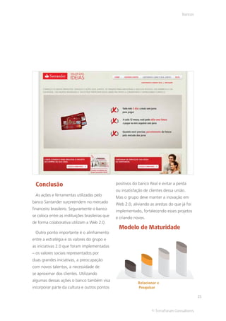 Bancos




 Conclusão                                        positivos do banco Real e evitar a perda
                                                  ou insatisfação de clientes dessa união.
 As ações e ferramentas utilizadas pelo
                                                  Mas o grupo deve manter a inovação em
banco Santander surpreendem no mercado
                                                  Web 2.0, aliviando as arestas do que já foi
financeiro brasileiro. Seguramente o banco
                                                  implementado, fortalecendo esses projetos
se coloca entre as instituições brasileiras que
                                                  e criando novos.
de forma colaborativa utilizam a Web 2.0.
                                                   Modelo de Maturidade
 Outro ponto importante é o alinhamento
entre a estratégia e os valores do grupo e
as iniciativas 2.0 que foram implementadas
– os valores sociais representados por
duas grandes iniciativas, a preocupação
com novos talentos, a necessidade de
se aproximar dos clientes. Utilizando
algumas dessas ações o banco também visa
                                                              Relacionar e
incorporar parte da cultura e outros pontos                   Pesquisar

                                                                                                 21


                                                                      © TerraForum Consultores
 