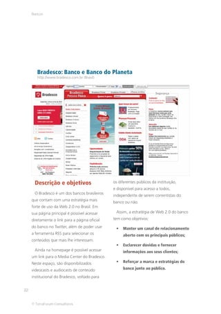 Bancos




        Bradesco: Banco e Banco do Planeta
        http://www.bradesco.com.br (Brasil)




      Descrição e objetivos                     os diferentes públicos da instituição,
                                                e disponível para acesso a todos,
      O Bradesco é um dos bancos brasileiros
                                                independente de serem correntistas do
     que contam com uma estratégia mais
                                                banco ou não.
     forte de uso da Web 2.0 no Brasil. Em
     sua página principal é possível acessar     Assim, a estratégia de Web 2.0 do banco
     diretamente o link para a página oficial   tem como objetivos:
     do banco no Twitter, além de poder usar         Manter um canal de relacionamento
     a ferramenta RSS para selecionar os             aberto com os principais públicos;
     conteúdos que mais lhe interessam.
                                                     Esclarecer dúvidas e fornecer
      Ainda na homepage é possível acessar           informações aos seus clientes;
     um link para o Media Center do Bradesco.
     Neste espaço, são disponibilizados              Reforçar a marca e estratégias do

     videocasts e audiocasts de conteúdo             banco junto ao público.

     institucional do Bradesco, voltado para


22


     © TerraForum Consultores
 