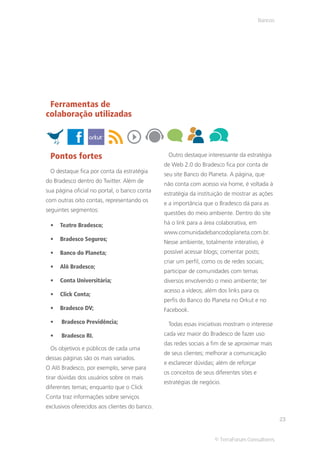 Bancos




 Ferramentas de
colaboração utilizadas



 Pontos fortes                                  Outro destaque interessante da estratégia
                                               de Web 2.0 do Bradesco fica por conta de
 O destaque fica por conta da estratégia
                                               seu site Banco do Planeta. A página, que
do Bradesco dentro do Twitter. Além de
                                               não conta com acesso via home, é voltada à
sua página oficial no portal, o banco conta
                                               estratégia da instituição de mostrar as ações
com outras oito contas, representando os
                                               e a importância que o Bradesco dá para as
seguintes segmentos:
                                               questões do meio ambiente. Dentro do site

     Teatro Bradesco;                          há o link para a área colaborativa, em
                                               www.comunidadebancodoplaneta.com.br.
     Bradesco Seguros;
                                               Nesse ambiente, totalmente interativo, é
     Banco do Planeta;                         possível acessar blogs; comentar posts;
                                               criar um perfil, como os de redes sociais;
     Alô Bradesco;
                                               participar de comunidades com temas
     Conta Universitária;                      diversos envolvendo o meio ambiente; ter
                                               acesso a vídeos; além dos links para os
     Click Conta;
                                               perfis do Banco do Planeta no Orkut e no
     Bradesco DV;                              Facebook.

      Bradesco Previdência;                     Todas essas iniciativas mostram o interesse
      Bradesco RI.                             cada vez maior do Bradesco de fazer uso
                                               das redes sociais a fim de se aproximar mais
 Os objetivos e públicos de cada uma
                                               de seus clientes; melhorar a comunicação
dessas páginas são os mais variados.
                                               e esclarecer dúvidas; além de reforçar
O Alô Bradesco, por exemplo, serve para
                                               os conceitos de seus diferentes sites e
tirar dúvidas dos usuários sobre os mais
                                               estratégias de negócio.
diferentes temas; enquanto que o Click
Conta traz informações sobre serviços
exclusivos oferecidos aos clientes do banco.

                                                                                                  23


                                                                    © TerraForum Consultores
 