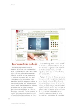 Bancos




      Oportunidades de melhoria                         O volume de seguidores é baixa, levando-
                                                      se em conta o tamanho do banco. Para se
       Apesar de toda essa estratégia do              ter uma ideia, a página oficial do Bradesco
     Bradesco de divulgar suas ações via mídia        no Twitter conta com cerca de 1.100
     social, é possível verificar que o banco ainda   seguidores. Em média, os demais Twitters
     conta com uma proposta de divulgação             têm cerca de 600.
     e veiculação dessas páginas ainda muito
     incipiente. A instituição conta com nove            A página do Banco do Planeta, que conta
     identidades de Twitter diferentes. Para          com uma série de interações com o público,
     acessá-los, dentro da pesquisa do Twitter, a     como descrito acima, também não conta
     alternativa é escolher uma das identidades       com um destaque na home do banco. Nem
     e tentar travar relacionamento. Em nenhum        mesmo na aba de sites na página principal é
     momento o site do Bradesco informa               possível encontrar um link para esta página.
     que há mais de uma página do banco no            Mesmo assim, o espaço já conta com cerca
     microblog. Além disso, não são em todas as       de 10 mil pessoas cadastradas, dentre
     páginas que podemos encontrar links para         clientes, pessoas interessadas no tema,
     as demais identidades do Twitter do banco.       funcionários e fornecedores da instituição.

24


     © TerraForum Consultores
 