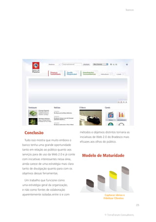 Bancos




 Conclusão                                   métodos e objetivos distintos tornaria as
                                             iniciativas de Web 2.0 do Bradesco mais
 Tudo isso mostra que muito embora o
                                             eficazes aos olhos do público.
banco tenha uma grande oportunidade
tanto em relação ao público quanto aos
serviços para de uso da Web 2.0 e já conte
                                              Modelo de Maturidade
com iniciativas interessantes nessa área,
ainda carece de uma estratégia mais clara
tanto de divulgação quanto para com os
objetivos dessas ferramentas.

 Um trabalho que funcione como
uma estratégia geral da organização,
e não como fontes de colaboração
aparentemente isoladas entre si e com                            Capturar ideias e
                                                                Fidelizar Clientes

                                                                                              25


                                                                 © TerraForum Consultores
 