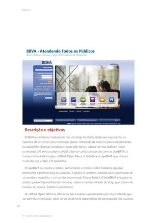 Bancos




        BBVA - Atendendo Todos os Públicos
        Banco Bilbao Vizcaya: https://www.bbva.es/ (Espanha)




      Descrição e objetivos
      O BBVA é um banco tradicional com um longo histórico desde seu nascimento na
     Espanha até se tornar uma instituição global. Utilizando da web 2.0 para complementar
     ou possibilitar diversas iniciativas criadas pelo banco. Apesar de não explorar muito
     os recursos 2.0 em sua página oficial o banco conta com portais como o blueBBVA, o
     Campus Virtual de Empleo, o BBVA Open Talent, o Activba e o LigaBBVA que utilizam
     muito do que a Web 2.0 possibilita.

      O LigaBBVA se resume a vídeos, comentários e notícias sobre futebol e algumas
     promoções e prêmios para os usuários. A página é também utilizada para a promoção de
     um produto específico – um cartão denominado Tarjeta Fútbol. O blueBBVA é focado no
     público jovem disponibilizando músicas, vídeos e notícias através de blogs que tratam de
     cinema, tv, música, futebol e automóveis.

      Já o BBVA Open Talent se diferencia das iniciativas apresentadas por seu conteúdo que
     vai além da informação, além de ser totalmente dependente da participação dos usuários.

26


     © TerraForum Consultores
 