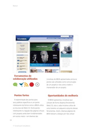 Bancos




      Ferramentas de
     colaboração utilizadas                          iniciativas do BBVA apresentadas acima os
                                                     portais são utilizados como comunicação
                                                     de um projeto e não como criador e
                                                     mantenedor de um projeto.



      Pontos fortes                                   Oportunidades de melhoria
      A segmentação dos portais para                  O BBVA apresentou iniciativas que
     seus públicos específicos é um ponto            utilizam de forma dispersa ferramentas
     interessante da forma como o BBVA utiliza       Web 2.0, isto é, cada iniciativa utiliza de
     os recursos da Web 2.0. Outro ponto             uma maneira um pequeno conjunto dessas
     interessante é a ligação das páginas virtuais   ferramentas. Assim, diversas páginas do
     com projetos antes bem fundamentados            BBVA deixam a desejar por não utilizar
     em outros meios – em diversas das

28


     © TerraForum Consultores
 