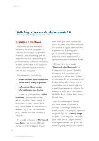 Bancos




        Wells Fargo - Um canal de relacionamento 2.0
        Wells Fargo: http://blog.wellsfargo.com (EUA)



      Descrição e objetivos                             obter orientações sobre o processo de
                                                        crédito estudantil. O conteúdo disponível
        Atualmente, o banco Wells Fargo
                                                        discute desde as opções de empréstimos
      mantém quatro blogs que podem ser
                                                        e reembolso até as estratégias de
      acessados de forma direta ou pelo site
                                                        gestão da dívida. O blog incentiva o
      do banco. Cada um dos blogs tem um
                                                        compartilhamento de experiências, o
      objetivo específico e é direcionado para
                                                        aprendizado e esclarecimento de dúvidas.
      públicos distintos. Esse case é um exemplo
      de como a simplicidade aliada a objetivos          O terceiro blog, denominado
      claros e de forma integrada transforma            “Stagecoach Island Community”, é
      uma iniciativa em sucesso.                        um jogo interativo no qual os usuários
                                                        aprendem a gerir o seu dinheiro em
        As iniciativas têm como objetivo:
                                                        um ambiente virtual, no qual é possível
          Manter um canal de relacionamento             construir casas, ter um emprego e amigos.
          aberto com os principais públicos;            Uma vez cadastrado no blog e feito o
                                                        download do jogo, o usuário pode criar
          Esclarecer dúvidas e fornecer
                                                        seu próprio personagem e explorar a ilha.
          informações aos seus clientes.
                                                        Atualmente, a ilha possui quatro bairros:
        O primeiro blog lançado foi o “Guided           Isla Del Sol, Desert Hollow, Safira Springs e
      by History”, que resgata a memória                Olympic Valley.
      do banco e dialoga sobre a perspectiva
                                                         O usuário também pode convidar
      de futuro com os seus clientes. Nesse
                                                        e reunir os amigos, construir casas,
      blog, são divulgados arquivos históricos
                                                        conseguir um emprego, participar de
      do Wells Fargo e uma vasta variedade
                                                        bingos, shows e fazer compras. A principal
      de documentos exclusivos, artefatos e
                                                        atração do jogo é o “Learning Lounge”,
      fotografia.
                                                        no qual o usuário responde a perguntas
        Em seguida, foi lançado o “The Student          sobre como gerir seu próprio dinheiro
      Loan Down”, que tem como foco os                  e como prêmio recebe uma quantia da
      alunos, pais e formandos que desejam              moeda do jogo para iniciar uma hipoteca.

30


     © TerraForum Consultores
 