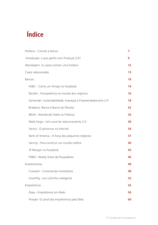 Índice

Prefácio - Convite à leitura                                                  7

Introdução: o que ganho com Finanças 2.0?                                     9

Abordagem: os casos contam uma história                                       12

Casos selecionados                                                            13

Bancos                                                                        14

   HSBC - Como um Amigo no Facebook                                           14

   Nicolet - Transparência no mundo dos negócios                              16

   Santander: Sustentabilidade, Inovação e Empreendedorismo 2.0               18

   Bradesco: Banco e Banco do Planeta                                         22

   BBVA - Atendendo Todos os Públicos                                         26

   Wells Fargo - Um canal de relacionamento 2.0                               30

   Servus - O porta-voz na internet                                           34

   Bank of America - A força dos pequenos negócios                            37

   Vancity - Para construir um mundo melhor                                   40

   JP Morgan no Facebook                                                      43

   FNBO - Reality Show de Poupadores                                          46

Investimentos                                                                 48

   Covestor - Conectando investidores                                         48

   SmartPig - Um cofrinho inteligente                                         52

Empréstimos                                                                   56

   Zopa - Empréstimos em Rede                                                 56

   Prosper: O canal dos empréstimos pela Web                                  60




                                                             © TerraForum Consultores
 