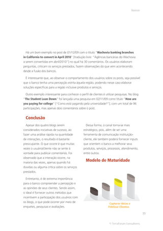 Bancos




 Há um bom exemplo no post de 01/12/09 com o título “Wachovia banking branches
in California to convert in April 2010” [tradução livre: “Agências bancárias do Wachovia
a serem convertidas em abril/2010”] no qual há 30 comentários. Os usuários elaboram
perguntas, criticam os serviços prestados, fazem observações do que vem acontecendo
desde a fusão dos bancos.

 É interessante que, ao observar o comportamento dos usuários sobre os posts, seja possível
que o banco tenha uma percepção estrita àquela região, podendo nesse caso elaborar
soluções específicas para a região inclusive produtos e serviços.

 Outro exemplo interessante para conhecer o perfil de clientes é utilizar pesquisas. No blog
“The Student Loan Down” foi lançada uma pesquisa em 02/11/09 como título “How are
you paying for college” [“Como está pagando pela universidade?”], com um total de 96
participações, mas apenas dois comentários sobre o post.


 Conclusão
 Apesar dos quatro blogs serem                     Dessa forma, o canal torna-se mais
considerados iniciativas de sucesso, ao          estratégico, pois, além de ser uma
fazer uma análise rápida na quantidade           ferramenta de comunicação instituição-
de interações, o resultado é bastante            cliente, ele também poderá fornecer inputs
preocupante. O que ocorre é que muitas           que orientem o banco a melhorar seus
vezes o usuário/cliente não se sente à           produtos, serviços, processos, atendimento,
vontade para publicar comentários. Foi           entre outros.
observado que a interação ocorre, na
maioria das vezes, apenas quando há
                                                   Modelo de Maturidade
dúvidas ou alguma crítica sobre os serviços
prestados.

 Entretanto, é de extrema importância
para o banco compreender a percepção e
as opiniões de seus clientes. Sendo assim,
o ideal é fornecer outros métodos que
incentivem a participação dos usuários com
os blogs, o que pode ocorrer por meio de
                                                                     Capturar ideias e
enquetes, pesquisas e avaliações.                                   Fidelizar Clientes

                                                                                                  33


                                                                     © TerraForum Consultores
 