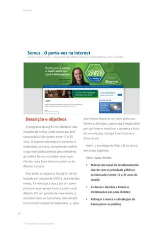 Bancos




        Servus - O porta-voz na internet
        Servus Credit Union – Young & Free Alberta www.youngfreealberta.com (Canadá)




      Descrição e objetivos                         esse tempo, busca-se um novo porta voz.
                                                    Dentre as funções, o porta-voz é responsável
      O programa Young & Free Alberta é uma
                                                    por promover e incentivar a conversa e troca
     iniciativa da Servus Credit Union que tem
                                                    de informações, divulgar boas histórias e
     como público-alvo jovens entre 17 e 25
                                                    dicas no site.
     anos. O objetivo estratégico é aumentar a
     visibilidade da marca, compreender melhor        Assim, a estratégia de Web 2.0 do banco
     o que esse público precisa para atendê-los     tem como objetivos:
     da melhor forma, e também atrair mais            Atrair novos clientes;
     clientes nessa faixa etária na província de
     Alberta, Canadá.                                     Manter um canal de relacionamento
                                                          aberto com os principais públicos
      Para tanto, o programa Young & Free foi             selecionados (entre 17 e 25 anos de
     lançado em outubro de 2007 e, durante dois           idade);
     meses, foi realizada a busca por um jovem
     porta-voz que representasse a província de           Esclarecer dúvidas e fornecer

     Alberta. Por um período de nove meses, o             informações aos seus clientes;

     vencedor torna-se funcionário remunerado             Reforçar a marca e estratégias do
     e em tempo integral da cooperativa, e, após          banco junto ao público.


34


     © TerraForum Consultores
 