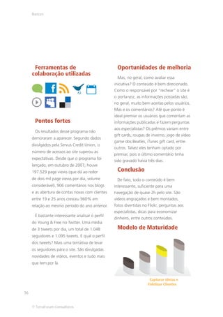 Bancos




      Ferramentas de                               Oportunidades de melhoria
     colaboração utilizadas
                                                   Mas, no geral, como avaliar essa
                                                  iniciativa? O conteúdo é bem direcionado.
                                                  Como o responsável por “rechear” o site é
                                                  o porta-voz, as informações postadas são,
                                                  no geral, muito bem aceitas pelos usuários.
                                                  Mas e os comentários? Até que ponto é
                                                  ideal premiar os usuários que comentam as
      Pontos fortes                               informações publicadas e fazem perguntas
                                                  aos especialistas? Os prêmios variam entre
      Os resultados desse programa não
                                                  gift cards, roupas de inverno, jogo de vídeo
     demoraram a aparecer. Segundo dados
                                                  game dos Beatles, iTunes gift card, entre
     divulgados pela Servus Credit Union, o
                                                  outros. Talvez eles tenham optado por
     número de acessos ao site superou as
                                                  premiar, pois o último comentário tinha
     expectativas. Desde que o programa foi
                                                  sido gravado havia três dias.
     lançado, em outubro de 2007, houve
     197.529 page views (que dá ao redor           Conclusão
     de dois mil page views por dia, volume        De fato, todo o conteúdo é bem
     considerável), 906 comentários nos blogs     interessante, suficiente para uma
     e as abertura de contas novas com clientes   navegação de quase 2h pelo site. São
     entre 19 e 25 anos cresceu 960% em           vídeos engraçados e bem montados,
     relação ao mesmo período do ano anterior.    fotos divertidas no Flickr, perguntas aos
                                                  especialistas, dicas para economizar
      É bastante interessante analisar o perfil
                                                  dinheiro, entre outros conteúdos.
     do Young & Free no Twitter. Uma média
     de 3 tweets por dia, um total de 1.048        Modelo de Maturidade
     seguidores e 1.095 tweets. E qual o perfil
     dos tweets? Mais uma tentativa de levar
     os seguidores para o site. São divulgadas
     novidades de vídeos, eventos e tudo mais
     que tem por lá.



                                                                      Capturar ideias e
                                                                     Fidelizar Clientes

36


     © TerraForum Consultores
 