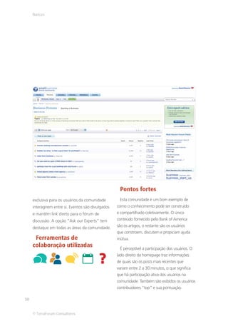 Bancos




                                                      Pontos fortes
     exclusiva para os usuários da comunidade         Esta comunidade é um bom exemplo de
     interagirem entre si. Eventos são divulgados   como o conhecimento pode ser construído
     e mantêm link direto para o fórum de           e compartilhado coletivamente. O único
     discussão. A opção “Ask our Experts” tem       conteúdo fornecido pelo Bank of America

     destaque em todas as áreas da comunidade.      são os artigos, o restante são os usuários
                                                    que constroem, discutem e propiciam ajuda
      Ferramentas de                                mútua.
     colaboração utilizadas                           É perceptível a participação dos usuários. O
                                                    lado direito da homepage traz informações
                                                    de quais são os posts mais recentes que
                                                    variam entre 2 a 30 minutos, o que significa
                                                    que há participação ativa dos usuários na
                                                    comunidade. Também são exibidos os usuários
                                                    contribuidores “top” e sua pontuação.

38


     © TerraForum Consultores
 