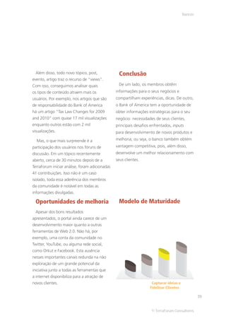 Bancos




 Além disso, todo novo tópico, post,             Conclusão
evento, artigo traz o recurso de “views”.
Com isso, conseguimos analisar quais             De um lado, os membros obtêm
os tipos de conteúdo atraem mais os             informações para o seus negócios e
usuários. Por exemplo, nos artigos que são      compartilham experiências, dicas. De outro,
de responsabilidade do Bank of America          o Bank of America tem a oportunidade de
há um artigo “Tax Law Changes for 2009          obter informações estratégicas para o seu
and 2010” com quase 17 mil visualizações        negócio: necessidades de seus clientes,
enquanto outros estão com 2 mil                 principais desafios enfrentados, inputs
visualizações.                                  para desenvolvimento de novos produtos e

  Mas, o que mais surpreende é a                melhoria, ou seja, o banco também obtém
participação dos usuários nos fóruns de         vantagem competitiva, pois, além disso,
discussão. Em um tópico recentemente            desenvolve um melhor relacionamento com
aberto, cerca de 30 minutos depois de a         seus clientes.
TerraForum iniciar análise, foram adicionadas
41 contribuições. Isso não é um caso
isolado, toda essa aderência dos membros
da comunidade é notável em todas as
informações divulgadas.

 Oportunidades de melhoria                       Modelo de Maturidade
 Apesar dos bons resultados
apresentados, o portal ainda carece de um
desenvolvimento maior quanto a outras
ferramentas de Web 2.0. Não há, por
exemplo, uma conta da comunidade no
Twitter, YouTube, ou alguma rede social,
como Orkut e Facebook. Esta ausência
nesses importantes canais redunda na não
exploração de um grande potencial da
iniciativa junto a todas as ferramentas que
a internet disponibiliza para a atração de
novos clientes.                                                     Capturar ideias e
                                                                   Fidelizar Clientes

                                                                                                 39


                                                                    © TerraForum Consultores
 
