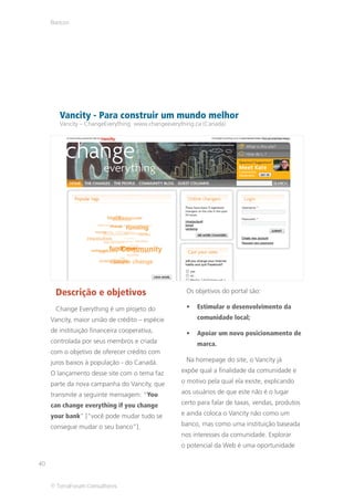 Bancos




        Vancity - Para construir um mundo melhor
        Vancity – ChangeEverything www.changeeverything.ca (Canadá)




      Descrição e objetivos                          Os objetivos do portal são:

      Change Everything é um projeto do                 Estimular o desenvolvimento da
     Vancity, maior união de crédito – espécie          comunidade local;
     de instituição financeira cooperativa,             Apoiar um novo posicionamento de
     controlada por seus membros e criada               marca.
     com o objetivo de oferecer crédito com
     juros baixos à população - do Canadá.           Na homepage do site, o Vancity já

     O lançamento desse site com o tema faz        expõe qual a finalidade da comunidade e

     parte da nova campanha do Vancity, que        o motivo pela qual ela existe, explicando

     transmite a seguinte mensagem: “You           aos usuários de que este não é o lugar

     can change everything if you change           certo para falar de taxas, vendas, produtos

     your bank” [“você pode mudar tudo se          e ainda coloca o Vancity não como um

     consegue mudar o seu banco”].                 banco, mas como uma instituição baseada
                                                   nos interesses da comunidade. Explorar
                                                   o potencial da Web é uma oportunidade

40


     © TerraForum Consultores
 