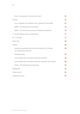 Índice




     Kiva- A revolução do financiamento social                             64

 Cartões                                                                   67

     Visa - Atingindo seus Objetivos com a Ajuda da Comunidade             67

     AMEX - Um Laboratório de Inovações                                    70

     AMEX - Um Ponto de Encontro para Pequenos Empresários                 72

 V - Quatro (de)graus para a colaboração                                   74

 VI - Conclusão                                                            77

 Ponto final                                                               82

 Anexos                                                                    84

     Avaliação da aplicação das ferramentas de Web 2.0 no Brasil           84
     nas instituições financeiras

     Avaliação global                                                      85

     Lista completa das instituições financeiras avaliadas                 86

     Lista completa das instituições financeiras avaliadas (continuação)   88

     Twitter: 140 caracteres de sua atenção                                90

 Bibliografia                                                              92

 Índice de sites                                                           93

 Legenda de ícones                                                         95




© TerraForum Consultores
 