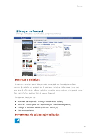 Bancos




   JP Morgan no Facebook
   JP Morgan no Facebook: (www.facebook.com/jpmorganamerica)




 Descrição e objetivos
 O banco norte-americano JP Morgan criou o que pode ser chamado de um bom
exemplo de trabalho em redes sociais. A página da instituição no Facebook conta com
uma série de informações sobre a instituição e relativas a seus projetos, dispostas de forma
clara e acessível e a qualquer tipo de usuário do portal.

 Os objetivos da página são:

     Aumentar a transparência na relação entre banco e clientes;
     Facilitar a colaboração e troca de informações com diferentes públicos;
     Divulgar as novidades e novas práticas da instituição;
     Captar novos clientes.

 Ferramentas de colaboração utilizadas



                                                                                               43


                                                                   © TerraForum Consultores
 