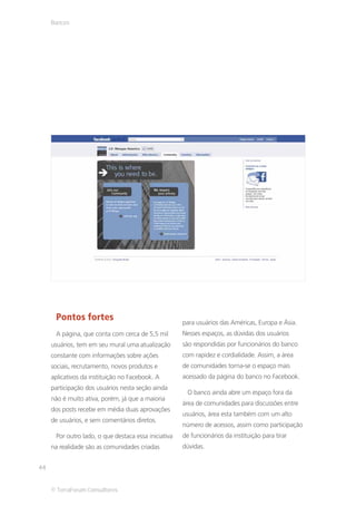 Bancos




      Pontos fortes                                   para usuários das Américas, Europa e Ásia.
      A página, que conta com cerca de 5,5 mil        Nesses espaços, as dúvidas dos usuários
     usuários, tem em seu mural uma atualização       são respondidas por funcionários do banco
     constante com informações sobre ações            com rapidez e cordialidade. Assim, a área
     sociais, recrutamento, novos produtos e          de comunidades torna-se o espaço mais
     aplicativos da instituição no Facebook. A        acessado da página do banco no Facebook.
     participação dos usuários nesta seção ainda
                                                       O banco ainda abre um espaço fora da
     não é muito ativa, porém, já que a maioria
                                                      área de comunidades para discussões entre
     dos posts recebe em média duas aprovações
                                                      usuários, área esta também com um alto
     de usuários, e sem comentários diretos.
                                                      número de acessos, assim como participação
      Por outro lado, o que destaca essa iniciativa   de funcionários da instituição para tirar
     na realidade são as comunidades criadas          dúvidas.


44


     © TerraForum Consultores
 