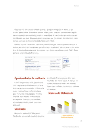 Bancos




 O espaço traz um cuidado também quanto a qualquer divulgação de dados, já que
aborda apenas temas de interesse comum. Porém, ainda falta uma política clara que possa
alertar usuários mais desavisados quanto à necessidade de não publicação de informações
confidenciais por parte do usuário, assim como para que eles possam identificar com maior
clareza quem são os funcionários do banco e quem não é.

 Por fim, o portal conta ainda com áreas para informações sobre os produtos e sobre a
instituição, assim como um espaço que informa por que investir é importante e uma outra
área de divulgação dos eventos. Sem dúvida é um ótimo exemplo de uso da Web 2.0 por
parte de uma instituição financeira.




 Oportunidades de melhoria                    a instituição financeira pode obter bons
                                              resultados das mídias sociais. A atenção aos
 Com o empenho da instituição em criar
                                              comentários dos usuários e aos detalhes
uma página de qualidade e com troca de
                                              fazem toda a diferença, tornando a iniciativa
informações com os usuários, o ideal seria
                                              um sucesso.
que a iniciativa fosse melhor divulgada
pela instituição em sua página oficial na       Modelo de Maturidade
internet, e até mesmo no meio físico,
em agências. Com pouca publicidade,
a iniciativa pode não atingir todo o seu
potencial.

 Conclusão
 No geral, a página do JP Morgan no
Facebook é um exemplo excelente de como                            Capturar ideias e
                                                                  Fidelizar Clientes

                                                                                                45


                                                                  © TerraForum Consultores
 