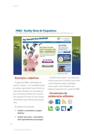 Bancos




        FNBO - Reality Show de Poupadores
        First National Bank of Omaha – Pay Yourself First Challenge (www.pyfchallenge.com)




      Descrição e objetivos                             O público alvo é jovem – nos vídeos eles
                                                      contam quais eram os desafios que tinham,
      A página do FNBO, especializada no
                                                      muitos desejavam pagar a faculdade,
     assunto “poupar”, é um verdadeiro portal
                                                      outros viajar, e como atingiram seus
     de vendas, agremiando novos clientes em
                                                      objetivos poupando com a ajuda do FNBO.
     cada clique. Qualquer um que passe por
     ela e não esteja satisfeito com o quanto          Ferramentas de
     tem poupado irá investir um bom tempo            colaboração utilizadas
     aprendendo o que melhorar para poupar
     mais.

      Os objetivos do portal são:

             Auxiliar a economizar e poupar
             dinheiro

             Vender uma conta – um produto –
             feita especialmente para poupar.

46


     © TerraForum Consultores
 