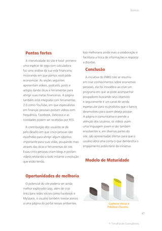 Bancos




 Pontos fortes                                Isso melhoraria ainda mais a colaboração e
                                              facilitaria a troca de informações e resposta
 A interatividade do site é total: primeiro
                                              a dúvidas.
uma espécie de jogo com calculadora
faz uma análise da sua vida financeira,        Conclusão
mostrando em que pontos você pode
                                               A iniciativa do FNBO não se resumiu
economizar. As seções seguintes
                                              em criar conhecimentos sobre economias
apresentam vídeos, podcasts, posts e
                                              pessoais, ela foi inovadora ao criar um
artigos dando dicas e ferramentas para
                                              programa em que se pode acompanhar
atingir suas metas financeiras. A página
                                              poupadores buscando seus objetivos
também está integrada com ferramentas
                                              e seguramente é um canal de venda
2.0 como YouTube, em que especialistas
                                              espetacular para os produtos que o banco
em finanças pessoais postam vídeos com
                                              desenvolveu para quem deseja poupar.
frequência, Facebook, Delicious e as
                                              A página é comunicativa e prende a
novidades podem ser recebidas por RSS.
                                              atenção dos usuários, os vídeos usam
 A contribuição dos usuários se dá            uma linguagem jovem e são também
pelo desafio em que cinco pessoas são         envolventes e, em diversas partes do
escolhidas para atingir algum objetivo        site, são apresentadas ofertas para que o
importante para suas vidas, poupando mais     usuário abra uma conta o que demonstra o
através das dicas e ferramentas do site.      engajamento publicitário da iniciativa.
Essas cinco pessoas criam blogs e postam
vídeos relatando a todo instante a evolução
que estão tendo.                               Modelo de Maturidade


 Oportunidades de melhoria
 O potencial do site poderia ser ainda
melhor explorado caso, além de criar
links para redes sociais como Facebook e
MySpace, o usuário também tivesse acesso
a uma página do portal nesses ambientes.                          Capturar ideias e
                                                                 Fidelizar Clientes

                                                                                               47


                                                                  © TerraForum Consultores
 