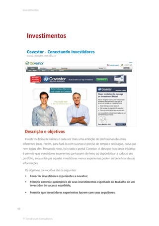 Investimentos




        Investimentos

        Covestor - Conectando investidores
        www.covestor.com (EUA)




      Descrição e objetivos
      Investir na bolsa de valores é cada vez mais uma ambição de profissionais das mais
     diferentes áreas. Porém, para fazê-lo com sucesso é preciso de tempo e dedicação, coisa que
     nem todos têm. Pensando nisso, foi criado o portal Covestor. A ideia por trás desta iniciativa
     é permitir que investidores experientes ganhassem dinheiro ao disponibilizar a todos o seu
     portfólio, enquanto que aqueles investidores menos experientes podem se beneficiar dessas
     informações.

      Os objetivos da iniciativa são os seguintes:
          Conectar investidores experientes a novatos;
          Permitir controle automático de seus investimentos espelhado no trabalho de um
          investidor de sucesso escolhido;

          Permitir que investidores experientes lucrem com seus seguidores.




48


     © TerraForum Consultores
 