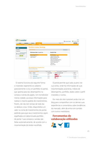 Investimentos




 O sistema funciona da seguinte forma:           O portal permite que cada usuário crie
o investidor experiente se cadastra            sua conta, onde há informações de suas
gratuitamente e cria um portfólio no portal,   movimentações acionárias, índices de
que aponta para seu desempenho na              desempenho, portfólio, dados sobre o perfil
compra e venda de papéis. Um homebroker        investidor, e outras.
menos rodado usa essas informações para
                                                 Por meio do site é possível ainda criar um
realizar o mesmo padrão de investimentos.
                                               blog para compartilhar com os demais suas
Porém, ele não tem tempo de todo dia
                                               experiências e comentários sobre tendências
se dedicar a isso. Então, disponibiliza um
                                               do mercado, além de entrar em contato
valor na conta de investimentos do portal,
                                               com outros investidores.
pedindo para que seus investimentos sejam
espelhados em determinado portfólio             Ferramentas de
do portal. Suas compras e vendas são           colaboração utilizadas
feitas automaticamente, de acordo com a
movimentação do broker escolhido.


                                                                                                  49


                                                                       © TerraForum Consultores
 