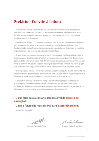 Prefácio - Convite à leitura
 A TerraForum amplia, neste estudo, seu conjunto de análises sobre a aplicação dos
mecanismos colaborativos da Web 2.0 ao mundo dos negócios. Neste relatório, nosso
foco foi o setor financeiro – bancos, seguradoras, cartões de crédito, cooperativas de
crédito e corretoras de valores.

 Para entender a Web 2.0 e seu relacionamento com os setores tradicionais da economia
não basta entender sobre as ferramentas da Web: é preciso fazer correlações bem
fundamentadas destas ferramentas inovadoras com a estrutura, a dinâmica e os modelos
organizacionais e de negócios de setores bem específicos.

 O setor financeiro, com as suas características intrínsecas de confidencialidade, sigilo e
dose necessária de conservadorismo, tem sim espaço para inovar por meio das inúmeras
oportunidades e ferramentas da Web 2.0. Em nossas pesquisas, pudemos verificar isto por
meio de diversos estudos de casos de instituições tradicionais e também por novos players
que estão lançando negócios financeiros 100% baseados no poder das redes sociais.

 O coração desta pesquisa reside na análise de casos levantados no Brasil e no mundo, no
desenvolvimento de um modelo de maturidade e em um conjunto de visões prospectivas e
estratégicas sobre o que ainda está por vir no contexto das Finanças 2.0.

 Convidamos à leitura e à reflexão: como a indústria financeira está se adaptando
e inovando no contexto das redes sociais, caracterizado por palavras-chave como
colaboração, diálogo e transparência? E que ainda tem em seu cerne a força das redes, o
efeito exponencial e o maior grau de protagonismo dos indivíduos?



 O que falta para alcançar o próximo nível do modelo de
evolução?
 O que o futuro das redes reserva para o setor financeiro?
 Aproveitem o estudo!




                 Dr José Cláudio C. Terra                     Antonio Carlos G. de Brito

                                                                                                7


                                                                     © TerraForum Consultores
 