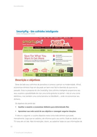Investimentos




        SmartyPig - Um cofrinho inteligente
        www.smartypig.com (EUA)




      Descrição e objetivos
      Deixe de lado seus cofrinhos de porcelana e comece a pensar na modernidade. Afinal,
     economizar dinheiro hoje em dia pode ser bem mais fácil e divertido do que era no
     passado. Esta é a proposta do site SmartyPig. Este cofrinho inteligente proporciona aos
     seus usuários a possibilidade de criar uma conta gratuita no portal – não só uma conta
     eletrônica, mas também uma conta bancária no WestBank -, onde irá economizar seu
     dinheiro.

      Os objetivos do portal são:
          Auxiliar o usuário a economizar dinheiro para determinado fim;

          Aproximar sua rede social de seu objetivo e conseguir angariar doações.

      A ideia é a seguinte: o usuário deposita nesta conta todo dinheiro que pode,
     mensalmente. Logo que se cadastra, ele informa qual o seu sonho. Pode ser desde uma
     TV nova até um iate. Não há restrições. Assim, ao cadastrar todas as suas informações de

52


     © TerraForum Consultores
 