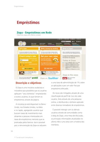 Empréstimos




        Empréstimos

        Zopa - Empréstimos em Rede
        http://uk.zopa.com (Reino Unido)




      Descrição e objetivos                      a uma taxa de administração de 1% sobre
                                                 as aplicações e por um valor fixo por
      O Zopa é uma iniciativa audaciosa e
                                                 empréstimo efetuado.
     inovadora que possibilita que os usuários
     apliquem “seus dinheiros” emprestando        Os riscos são mitigados através de uma
     a outros usuários, os que tomam os          classificação do perfil de risco de cada
     empréstimos através da página.              usuário, feita através de uma pesquisa
                                                 online, e distribuindo o dinheiro aplicado
      A iniciativa já está disponível no Reino
                                                 entre diversos tomadores de empréstimos.
     Unido, nos Estados Unidos, na Itália
     e no Japão, agregando usuários que           É possível interagir com os demais
     buscam taxas de investimento mais           usuários através de comunidades como
     atraentes e pessoas interessadas em         o blog do Zopa, uma mesa de discussão,
     taxas de empréstimos menores que as         as principais informações atualizadas no
     praticadas pelos bancos. Isso é possível    último mês e uma área com a história dos
     pois a remuneração do Zopa se reduzem       membros.


56


     © TerraForum Consultores
 