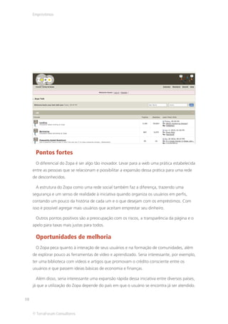 Empréstimos




      Pontos fortes
      O diferencial do Zopa é ser algo tão inovador. Levar para a web uma prática estabelecida
     entre as pessoas que se relacionam e possibilitar a expansão dessa prática para uma rede
     de desconhecidos.

      A estrutura do Zopa como uma rede social também faz a diferença, trazendo uma
     segurança e um senso de realidade à iniciativa quando organiza os usuários em perfis,
     contando um pouco da história de cada um e o que desejam com os empréstimos. Com
     isso é possível agregar mais usuários que aceitam emprestar seu dinheiro.

      Outros pontos positivos são a preocupação com os riscos, a transparência da página e o
     apelo para taxas mais justas para todos.

      Oportunidades de melhoria
      O Zopa peca quanto à interação de seus usuários e na formação de comunidades, além
     de explorar pouco as ferramentas de vídeo e aprendizado. Seria interessante, por exemplo,
     ter uma biblioteca com vídeos e artigos que promovam o crédito consciente entre os
     usuários e que passem ideias básicas de economia e finanças.

      Além disso, seria interessante uma expansão rápida dessa iniciativa entre diversos países,
     já que a utilização do Zopa depende do país em que o usuário se encontra já ser atendido.


58


     © TerraForum Consultores
 