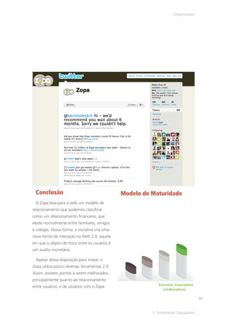 Empréstimos




 Conclusão                                      Modelo de Maturidade
 O Zopa leva para a web um modelo de
relacionamento que podemos classificar
como um relacionamento financeiro, que
existe normalmente entre familiares, amigos
e colegas. Dessa forma, a iniciativa cria uma
nova forma de interação na Web 2.0, aquela
em que o objeto de troca entre os usuários é
um auxílio monetário.

 Apesar dessa disposição para inovar, o
Zopa utiliza pouco diversas ferramentas 2.0.
Assim, existem pontos a serem melhorados,
principalmente quanto ao relacionamento
entre usuários, e de usuários com o Zopa.                    Executar transações
                                                               colaborativas

                                                                                     59


                                                          © TerraForum Consultores
 
