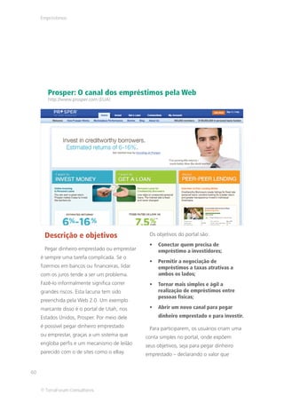 Empréstimos




        Prosper: O canal dos empréstimos pela Web
        http://www.prosper.com (EUA)




      Descrição e objetivos                      Os objetivos do portal são:
                                                     Conectar quem precisa de
      Pegar dinheiro emprestado ou emprestar         empréstimo a investidores;
     é sempre uma tarefa complicada. Se o
                                                     Permitir a negociação de
     fizermos em bancos ou financeiras, lidar        empréstimos a taxas atrativas a
     com os juros tende a ser um problema.           ambos os lados;
     Fazê-lo informalmente significa correr          Tornar mais simples e ágil a
     grandes riscos. Esta lacuna tem sido            realização de empréstimos entre
                                                     pessoas físicas;
     preenchida pela Web 2.0. Um exemplo
     marcante disso é o portal de Utah, nos          Abrir um novo canal para pegar
     Estados Unidos, Prosper. Por meio dele          dinheiro emprestado e para investir.
     é possível pegar dinheiro emprestado        Para participarem, os usuários criam uma
     ou emprestar, graças a um sistema que      conta simples no portal, onde expõem
     engloba perfis e um mecanismo de leilão    seus objetivos, seja para pegar dinheiro
     parecido com o de sites como o eBay.       emprestado – declarando o valor que


60


     © TerraForum Consultores
 