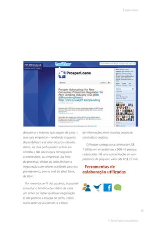Empréstimos




desejam e o máximo que pagam de juros -;       de informações entre usuários depois de
seja para emprestar – revelando o quanto       concluído o negócio.
disponibilizam e o valor de juros cobrado.
                                                  O Prosper carrega uma carteira de US$
Assim, os dois perfis podem entrar em
                                               1 bilhão em empréstimos e 960 mil pessoas
contato e dar lances para conseguirem
                                               cadastradas. Há uma concentração em em-
o empréstimo, ou emprestar. Ao final
                                               préstimos de pequeno valor (até US$ 25 mil).
do processo, ambos os lados fecham a
negociação com valores aceitáveis para seu      Ferramentas de
planejamento, com o aval do West Bank,         colaboração utilizadas
de Utah.

 Por meio do perfil dos usuários, é possível
consultar o histórico de crédito de cada
um antes de fechar qualquer negociação.
O site permite a criação de perfis, como
numa rede social comum, e a troca

                                                                                              61


                                                                   © TerraForum Consultores
 