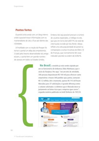 Empréstimos




      Pontos fortes
      O portal conta ainda com um blog interno      Embora não seja possível precisar o número
     onde é possível trocar informações com os      de usuários registrados, o tráfego no site,
     mantenedores do site, e ficar por dentro das   que gira em torno de 0,0077% do total de
     novidades.                                     internautas na rede por dia (fonte: Alexa),

      A finalidade com a criação do Prosper foi     reflete uma alta popularidade do portal na

     tornar o portal um eBay dos empréstimos.       comparação a outras iniciativas de Web 2.0




       {
     Criado pelo mesmo desenvolvedor do antigo      de finanças, que normalmente têm esse

     eLoans, o portal tem um grande número          indicador girando na ordem de 0,002%.

     de acessos em todos os Estados Unidos.


                                      No Brasil, o modelo já está sendo copiado por
                                    um ex-funcionário do Unibanco, Eldes Mattiuzzo, que é
                                    sócio da Fairplace. Por aqui, “em um mês de atividade,
                                    340 pessoas depositaram R$ 144 mil para oferecer como
                                    empréstimo e houve 340 pedidos que, juntos, somaram
                                    R$ 1,3 milhão. Até o momento, apenas R$ 115 mil foram
                                    liberados para 37 solicitações. A grande diferença entre
                                    o volume solicitado e o dinheiro que é liberado deve-se
                                    justamente ao baixo risco que a empresa quer correr.”,
                                    segundo matéria publicada na IstoÉ Dinheiro de 19/5/10.




62


     © TerraForum Consultores
 